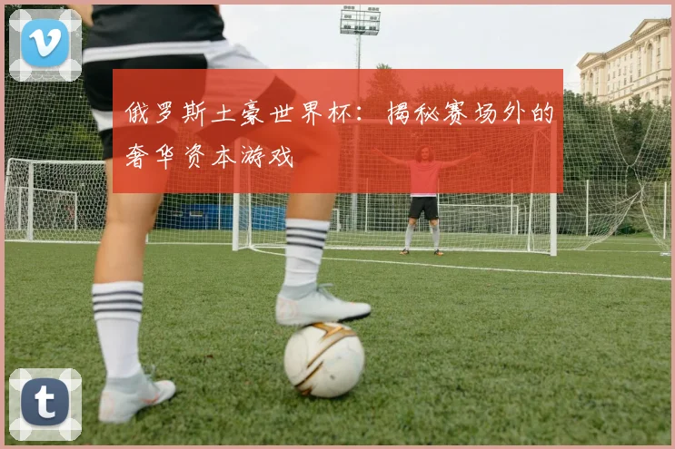 俄罗斯土豪世界杯:揭秘赛场外的奢华资本游戏