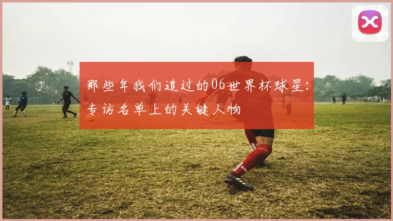 那些年我们追过的06世界杯球星:专访名单上的关键人物