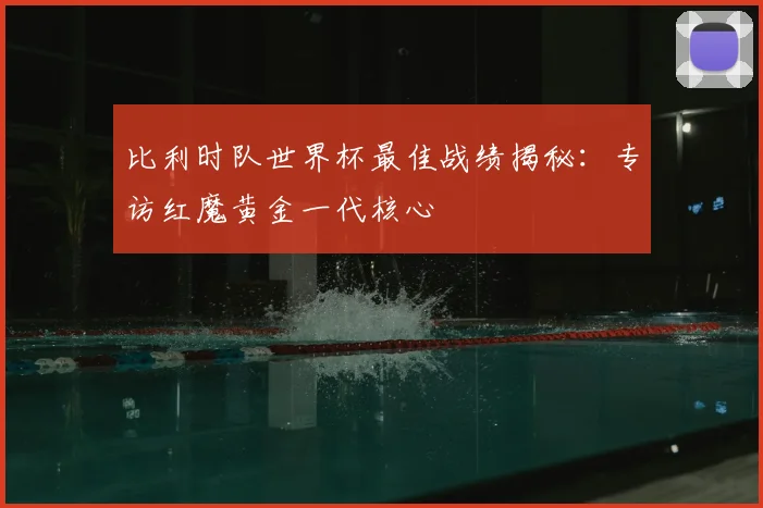 比利时队世界杯最佳战绩揭秘：专访红魔黄金一代核心