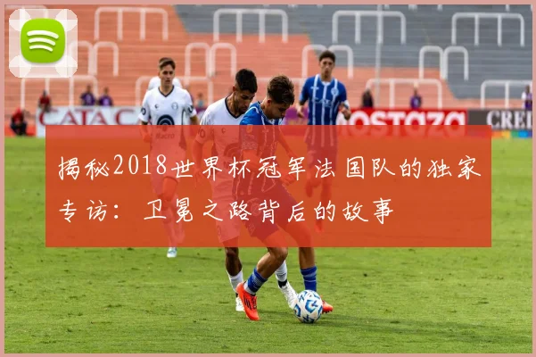 揭秘2018世界杯冠军法国队的独家专访:卫冕之路背后的故事