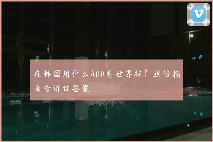 在韩国用什么App看世界杯?这份指南告诉你答案