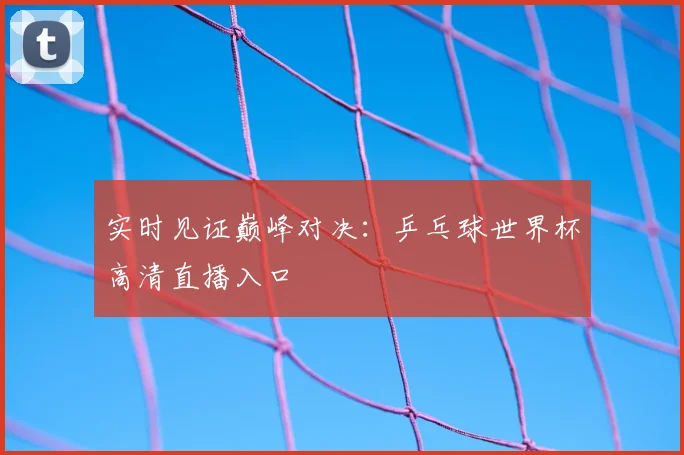 实时见证巅峰对决:乒乓球世界杯高清直播入口