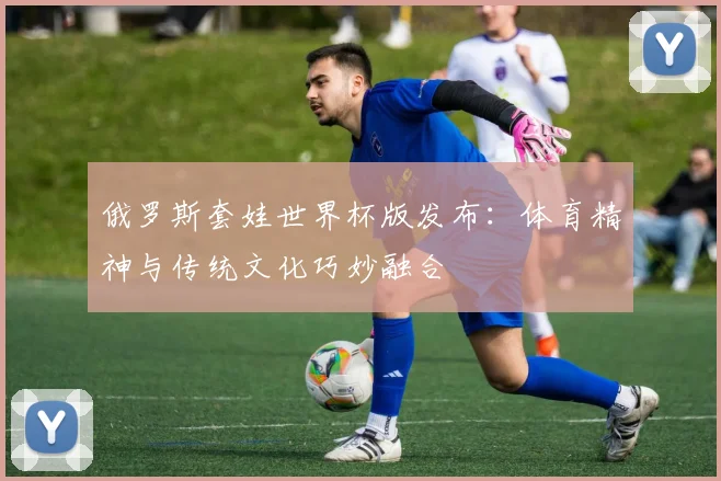 俄罗斯套娃世界杯版发布：体育精神与传统文化巧妙融合