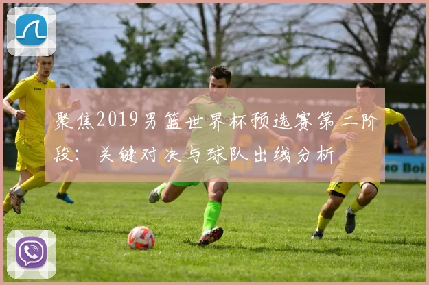 聚焦2019男篮世界杯预选赛第二阶段:关键对决与球队出线分析
