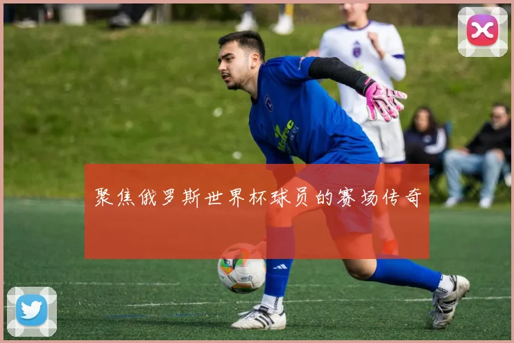 聚焦俄罗斯世界杯球员的赛场传奇