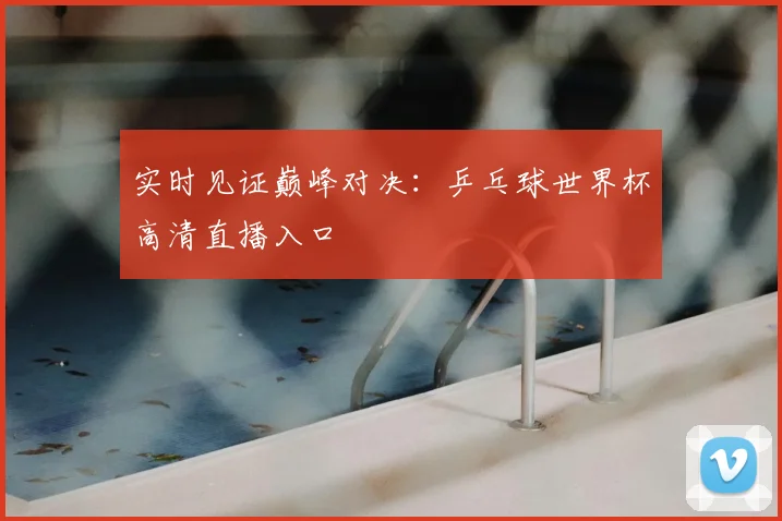 实时见证巅峰对决：乒乓球世界杯高清直播入口