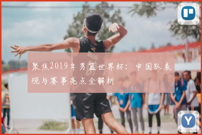 聚焦2019年男篮世界杯:中国队表现与赛事亮点全解析
