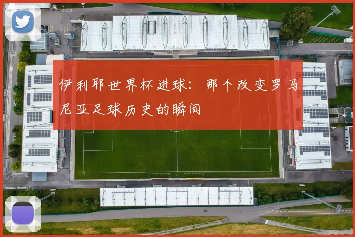 伊利耶世界杯进球:那个改变罗马尼亚足球历史的瞬间