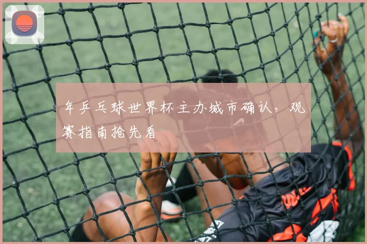 年乒乓球世界杯主办城市确认,观赛指南抢先看