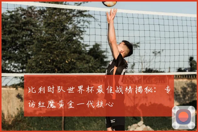 比利时队世界杯最佳战绩揭秘：专访红魔黄金一代核心