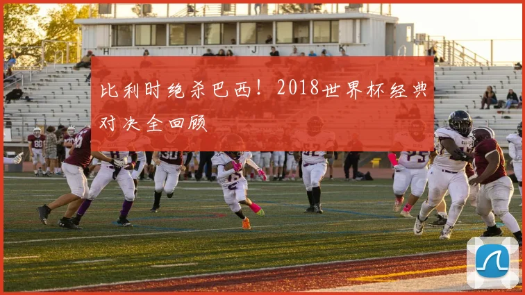 比利时绝杀巴西!2018世界杯经典对决全回顾