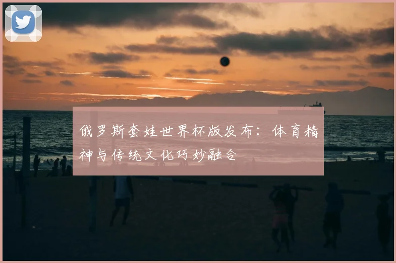 俄罗斯套娃世界杯版发布:体育精神与传统文化巧妙融合
