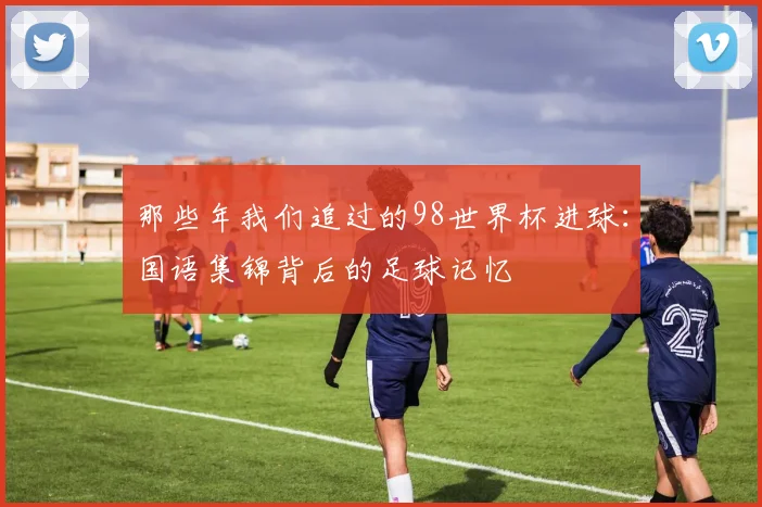 那些年我们追过的98世界杯进球:国语集锦背后的足球记忆