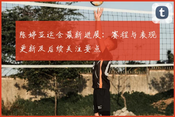 陈婷亚运会最新进展：赛程与表现更新及后续关注要点