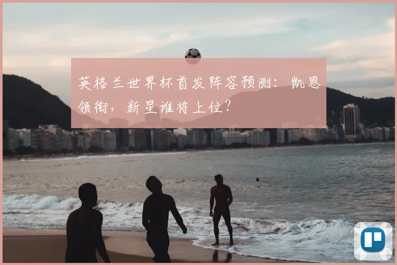 英格兰世界杯首发阵容预测：凯恩领衔，新星谁将上位？