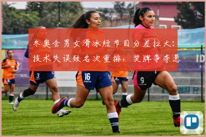 冬奥会男女滑冰短节目分差拉大：技术失误致名次重排，奖牌争夺悬念仍存