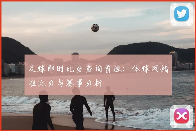 足球即时比分查询首选：体球网精准比分与赛事分析