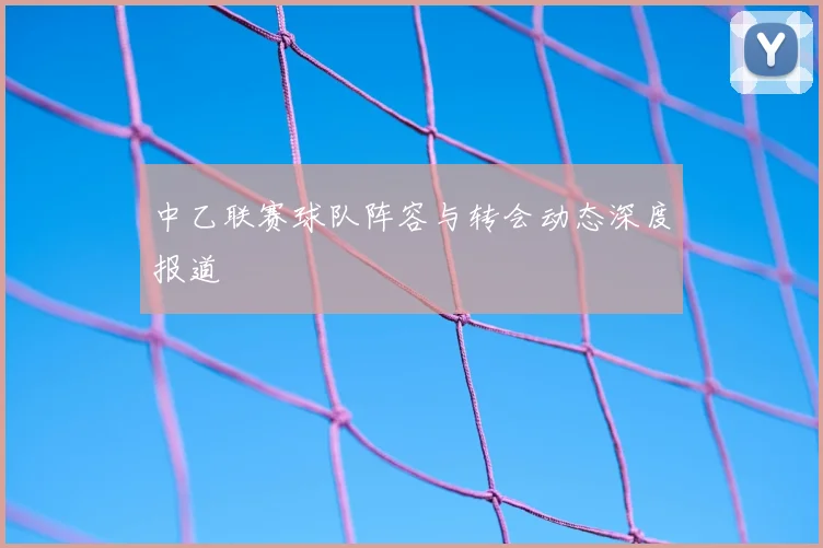 中乙联赛球队阵容与转会动态深度报道