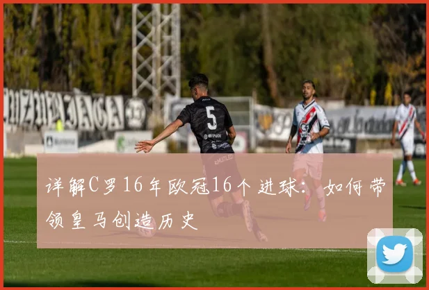 详解C罗16年欧冠16个进球：如何带领皇马创造历史