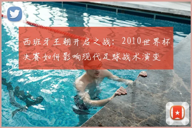 西班牙王朝开启之战：2010世界杯决赛如何影响现代足球战术演变