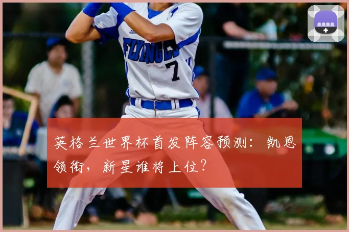 英格兰世界杯首发阵容预测：凯恩领衔，新星谁将上位？