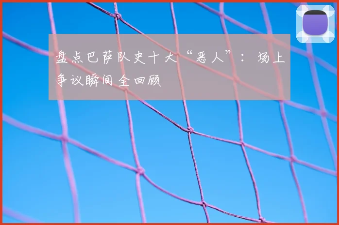 盘点巴萨队史十大“恶人”:场上争议瞬间全回顾