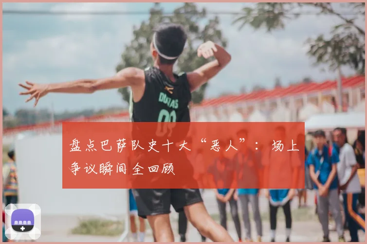 盘点巴萨队史十大“恶人”：场上争议瞬间全回顾