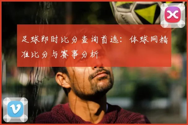 足球即时比分查询首选：体球网精准比分与赛事分析