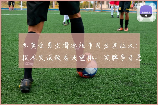 冬奥会男女滑冰短节目分差拉大：技术失误致名次重排，奖牌争夺悬念仍存