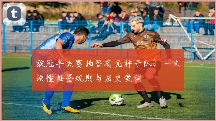 欧冠半决赛抽签有无种子队？一文读懂抽签规则与历史案例