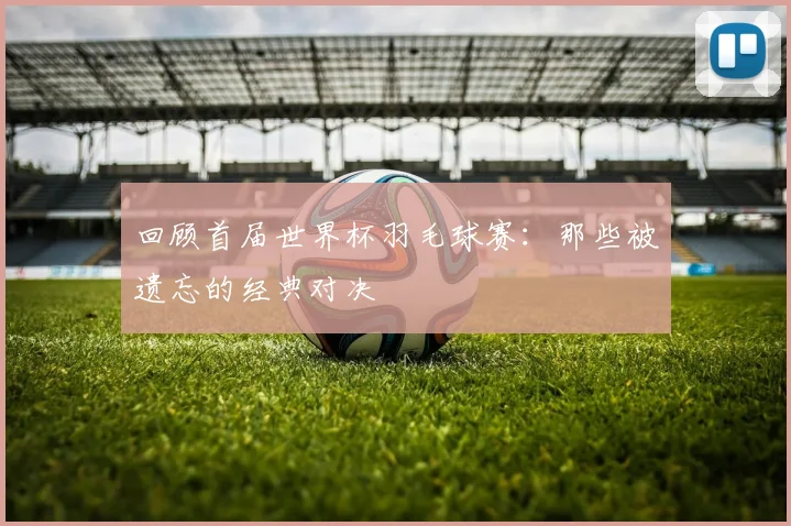 回顾首届世界杯羽毛球赛：那些被遗忘的经典对决