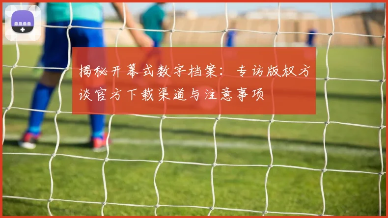 揭秘开幕式数字档案：专访版权方谈官方下载渠道与注意事项