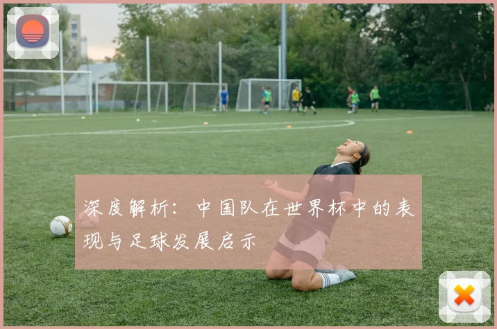 深度解析：中国队在世界杯中的表现与足球发展启示