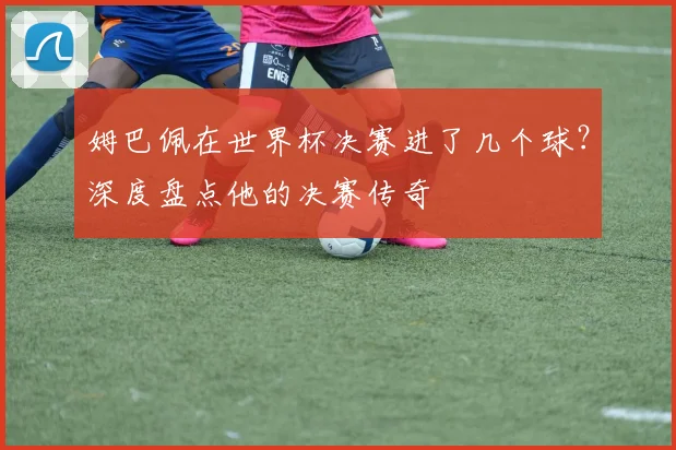 姆巴佩在世界杯决赛进了几个球？深度盘点他的决赛传奇